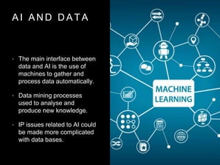 A I A N D D A T A
• The main interface between
data and AI is the use of
machines to gather and
process data automatically.
• Data mining processes
used to analyse and
produce new knowledge.
• IP issues related to AI could
be made more complicated
with data bases.
 