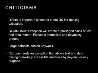 C R I T I C I S M S
• Differs in important elements to the UK fair dealing
exception.
• COMMUNIA: Exception will create a privileged class of text
and data miners. Excludes journalists and advocacy
groups.
• Large datasets behind paywalls.
• “Europe needs an exception that allows text and data
mining of lawfully accessible materials by anyone for any
purpose.”
 