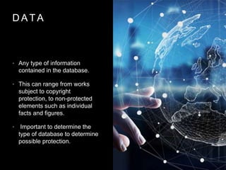 D A T A
• Any type of information
contained in the database.
• This can range from works
subject to copyright
protection, to non-protected
elements such as individual
facts and figures.
• Important to determine the
type of database to determine
possible protection.
 