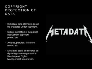 C O P Y R I G H T
P R O T E C T I O N O F
D A T A
• Individual data elements could
be protected under copyright.
• Simple collection of data does
not warrant copyright
protection.
• Articles, pictures, literature,
music, etc.
• Metadata could be covered as
digital rights management in
the shape of Rights
Management Information.
 