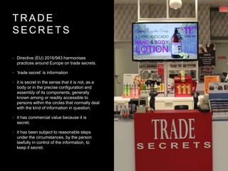T R A D E
S E C R E T S
• Directive (EU) 2016/943 harmonises
practices around Europe on trade secrets.
• ‘trade secret’ is information
• it is secret in the sense that it is not, as a
body or in the precise configuration and
assembly of its components, generally
known among or readily accessible to
persons within the circles that normally deal
with the kind of information in question;
• it has commercial value because it is
secret;
• it has been subject to reasonable steps
under the circumstances, by the person
lawfully in control of the information, to
keep it secret;
 