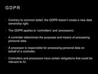 G D P R
• Contrary to common belief, the GDPR doesn’t create a new data
ownership right.
• The GDPR applies to ‘controllers’ and ‘processors’.
• A controller determines the purposes and means of processing
personal data.
• A processor is responsible for processing personal data on
behalf of a controller.
• Controllers and processors have certain obligations that could be
relevant to AI.
 
