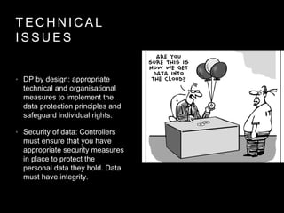 T E C H N I C A L
I S S U E S
• DP by design: appropriate
technical and organisational
measures to implement the
data protection principles and
safeguard individual rights.
• Security of data: Controllers
must ensure that you have
appropriate security measures
in place to protect the
personal data they hold. Data
must have integrity.
 