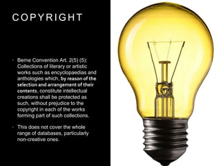 C O P Y R I G H T
• Berne Convention Art. 2(5) (5):
Collections of literary or artistic
works such as encyclopaedias and
anthologies which, by reason of the
selection and arrangement of their
contents, constitute intellectual
creations shall be protected as
such, without prejudice to the
copyright in each of the works
forming part of such collections.
• This does not cover the whole
range of databases, particularly
non-creative ones.
 