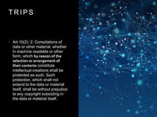 T R I P S
• Art 10(2): 2. Compilations of
data or other material, whether
in machine readable or other
form, which by reason of the
selection or arrangement of
their contents constitute
intellectual creations shall be
protected as such. Such
protection, which shall not
extend to the data or material
itself, shall be without prejudice
to any copyright subsisting in
the data or material itself.
 