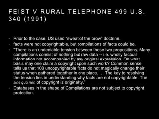 F E I S T V R U R A L T E L E P H O N E 4 9 9 U . S .
3 4 0 ( 1 9 9 1 )
• Prior to the case, US used “sweat of the brow” doctrine.
• facts were not copyrightable, but compilations of facts could be.
• "There is an undeniable tension between these two propositions. Many
compilations consist of nothing but raw data -- i.e. wholly factual
information not accompanied by any original expression. On what
basis may one claim a copyright upon such work? Common sense
tells us that 100 uncopyrightable facts do not magically change their
status when gathered together in one place. … The key to resolving
the tension lies in understanding why facts are not copyrightable: The
sine qua non of copyright is originality.”
• Databases in the shape of Compilations are not subject to copyright
protection.
 