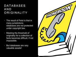 D A T A B A S E S
A N D
O R I G I N A L I T Y
• The result of Feist is that in
many jurisdictions
databases are not protected
under copyright law.
• Meeting the threshold of
originality for a collection of
facts becomes difficult, if not
impossible.
• But databases are very
valuable assets!
 