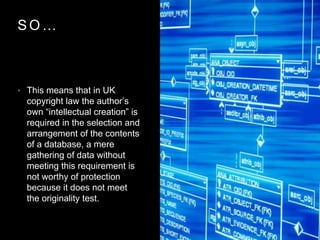 S O …
• This means that in UK
copyright law the author’s
own “intellectual creation” is
required in the selection and
arrangement of the contents
of a database, a mere
gathering of data without
meeting this requirement is
not worthy of protection
because it does not meet
the originality test.
 