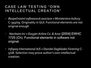 C A S E L A W T E S T I N G “ O W N
I N T E L L E C T U A L C R E A T I O N ”
• Bezpečnostní softwarová asociace v Ministerstvo kultury
C-393/09. Originality in GUI. Functional elements are not
original enough
• Navitaire Inc v Easyjet Airline Co. & Anor [2004] EWHC
1725 (Ch). Functional elements in software not
original.
• Infopaq International A/S v Danske Dagblades Forening C-
5/08. Selection may prove author’s own intellectual
creation.
 