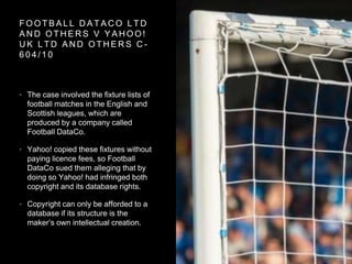 F O O T B A L L D A T A C O L T D
A N D O T H E R S V Y A H O O !
U K L T D A N D O T H E R S C -
6 0 4 / 1 0
• The case involved the fixture lists of
football matches in the English and
Scottish leagues, which are
produced by a company called
Football DataCo.
• Yahoo! copied these fixtures without
paying licence fees, so Football
DataCo sued them alleging that by
doing so Yahoo! had infringed both
copyright and its database rights.
• Copyright can only be afforded to a
database if its structure is the
maker’s own intellectual creation.
 