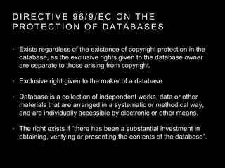 D I R E C T I V E 9 6 / 9 / E C O N T H E
P R O T E C T I O N O F D A T A B A S E S
• Exists regardless of the existence of copyright protection in the
database, as the exclusive rights given to the database owner
are separate to those arising from copyright.
• Exclusive right given to the maker of a database
• Database is a collection of independent works, data or other
materials that are arranged in a systematic or methodical way,
and are individually accessible by electronic or other means.
• The right exists if “there has been a substantial investment in
obtaining, verifying or presenting the contents of the database”.
 