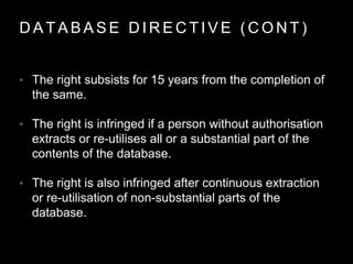 D A T A B A S E D I R E C T I V E ( C O N T )
• The right subsists for 15 years from the completion of
the same.
• The right is infringed if a person without authorisation
extracts or re-utilises all or a substantial part of the
contents of the database.
• The right is also infringed after continuous extraction
or re-utilisation of non-substantial parts of the
database.
 