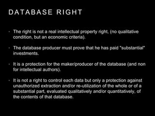 D A T A B A S E R I G H T
• The right is not a real intellectual property right, (no qualitative
condition, but an economic criteria).
• The database producer must prove that he has paid "substantial"
investments.
• It is a protection for the maker/producer of the database (and non
for intellectual authors).
• It is not a right to control each data but only a protection against
unauthorized extraction and/or re-utilization of the whole or of a
substantial part, evaluated qualitatively and/or quantitatively, of
the contents of that database.
 