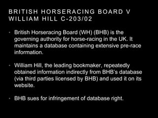 B R I T I S H H O R S E R A C I N G B O A R D V
W I L L I A M H I L L C - 2 0 3 / 0 2
• British Horseracing Board (WH) (BHB) is the
governing authority for horse-racing in the UK. It
maintains a database containing extensive pre-race
information.
• William Hill, the leading bookmaker, repeatedly
obtained information indirectly from BHB’s database
(via third parties licensed by BHB) and used it on its
website.
• BHB sues for infringement of database right.
 
