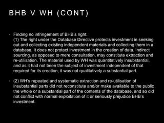 B H B V W H ( C O N T )
• Finding no infringement of BHB’s right:
(1) The right under the Database Directive protects investment in seeking
out and collecting existing independent materials and collecting them in a
database. It does not protect investment in the creation of data. Indirect
sourcing, as opposed to mere consultation, may constitute extraction and
re-utilisation. The material used by WH was quantitatively insubstantial,
and as it had not been the subject of investment independent of that
required for its creation, it was not qualitatively a substantial part.
• (2) WH’s repeated and systematic extraction and re-utilisation of
insubstantial parts did not reconstitute and/or make available to the public
the whole or a substantial part of the contents of the database, and so did
not conflict with normal exploitation of it or seriously prejudice BHB’s
investment.
 