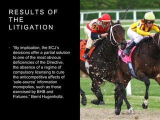 R E S U L T S O F
T H E
L I T I G A T I O N
• “By implication, the ECJ’s
decisions offer a partial solution
to one of the most obvious
deficiencies of the Directive,
the absence of a regime of
compulsory licensing to cure
the anticompetitive effects of
‘sole-source’ information
monopolies, such as those
exercised by BHB and
Fixtures.” Bernt Hugenholtz.
 