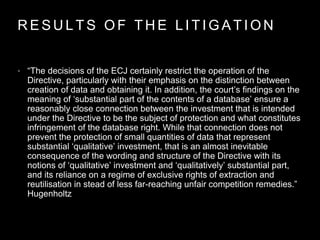 R E S U L T S O F T H E L I T I G A T I O N
• “The decisions of the ECJ certainly restrict the operation of the
Directive, particularly with their emphasis on the distinction between
creation of data and obtaining it. In addition, the court’s findings on the
meaning of ‘substantial part of the contents of a database’ ensure a
reasonably close connection between the investment that is intended
under the Directive to be the subject of protection and what constitutes
infringement of the database right. While that connection does not
prevent the protection of small quantities of data that represent
substantial ‘qualitative’ investment, that is an almost inevitable
consequence of the wording and structure of the Directive with its
notions of ‘qualitative’ investment and ‘qualitatively’ substantial part,
and its reliance on a regime of exclusive rights of extraction and
reutilisation in stead of less far-reaching unfair competition remedies.”
Hugenholtz
 