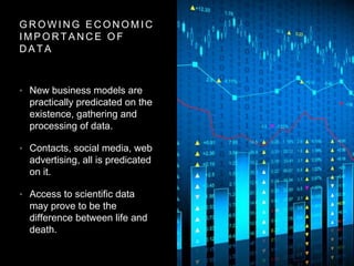 G R O W I N G E C O N O M I C
I M P O R T A N C E O F
D A T A
• New business models are
practically predicated on the
existence, gathering and
processing of data.
• Contacts, social media, web
advertising, all is predicated
on it.
• Access to scientific data
may prove to be the
difference between life and
death.
 