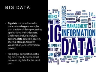 B I G D A T A
• Big data is a broad term for
data sets so large or complex
that traditional data processing
applications are inadequate.
Challenges include analysis,
capture, data curation, search,
sharing, storage, transfer,
visualization, and information
privacy.
• From legal perspective, not a
big difference between small
data and big data for the most
part.
 