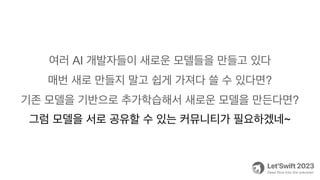 여러 AI 개발자들이 새로운 모델들을 만들고 있다
매번 새로 만들지 말고 쉽게 가져다 쓸 수 있다면?
기존 모델을 기반으로 추가학습해서 새로운 모델을 만든다면?
그럼 모델을 서로 공유할 수 있는 커뮤니티가 필요하겠네~
 