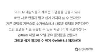 여러 AI 개발자들이 새로운 모델들을 만들고 있다
매번 새로 만들지 말고 쉽게 가져다 쓸 수 있다면?
기존 모델을 기반으로 추가학습해서 새로운 모델을 만든다면?
그럼 모델을 서로 공유할 수 있는 커뮤니티가 필요하겠네~
github 처럼 AI 모델 공유 플랫폼을 만들자!
그리고 쉽게 활용할 수 있게 추상화해서 제공하자!
 