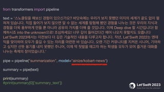 from transformers import pipeline
text = '스노클링을 해보신 경험이 있으신가요? 바닷속에는 우리가 보지 못했던 미지의 세계가 끝도 없이 펼
쳐져 있습니다. 직접 들어가 보지 않으면 알 수 없는 세계를 탐험해 봤던 경험을 나누는 것은 우리의 지식과
경험을 더욱 풍부하게 만들 뿐 아니라 공유의 가치를 더해 줄 것입니다. 이제 Deep dive 할 시간입니다! 함
께하시죠 into the unknown으로! 조심하세요! 너무 깊이 들어갔다간 헤어 나오지 못할지도 모릅니다
Let’Swift 2023에서는 이전보다 더 깊은 기술적인 내용을 다루고자 합니다. 작년, Let’Swift 2022는 엔데
믹을 맞이하며 모두가 즐길 수 있는 자리를 마련한 바 있습니다. 오랜 기간 커뮤니티를 지켜온 시니어, 기여하
고 싶지만 선뜻 용기를 내지 못했던 주니어, 이제 막 첫발을 때고자 하는 학생들 모두가 모여 즐거운 대화를
나누는 축제의 장이었습니다.'
pipe = pipeline("summarization", model="ainize/kobart-news")
summary = pipe(text)
print(summary)
#print(summary[0]['summary_text'])
 
