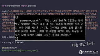 from transformers import pipeline
text = '스노클링을 해보신 경험이 있으신가요? 바닷속에는 우리가 보지 못했던 미지의 세계가 끝도 없이 펼
쳐져 있습니다. 직접 들어가 보지 않으면 알 수 없는 세계를 탐험해 봤던 경험을 나누는 것은 우리의 지식과
경험을 더욱 풍부하게 만들 뿐 아니라 공유의 가치를 더해 줄 것입니다. 이제 Deep dive 할 시간입니다! 함
께하시죠 into the unknown으로! 조심하세요! 너무 깊이 들어갔다간 헤어 나오지 못할지도 모릅니다
Let’Swift 2023에서는 이전보다 더 깊은 기술적인 내용을 다루고자 합니다. 작년, Let’Swift 2022는 엔데
믹을 맞이하며 모두가 즐길 수 있는 자리를 마련한 바 있습니다. 오랜 기간 커뮤니티를 지켜온 시니어, 기여하
고 싶지만 선뜻 용기를 내지 못했던 주니어, 이제 막 첫발을 때고자 하는 학생들 모두가 모여 즐거운 대화를
나누는 축제의 장이었습니다.'
pipe = pipeline("summarization", model="ainize/kobart-news")
summary = pipe(text)
print(summary)
#print(summary[0]['summary_text'])
[{
‘summary_text': '작년, Let’Swift 2022는 엔데
믹을 맞이하며 모두가 즐길 수 있는 자리를 마련하여 오랜 기
간 커뮤니티를 지켜온 시니어, 기여하고 싶지만 선뜻 용기를
내지 못했던 주니어, 이제 막 첫발을 때고자 하는 학생들 모
두가 모여 즐거운 대화를 나누는 축제의 장이었다’
}]
대충 쓸만 하네~
 