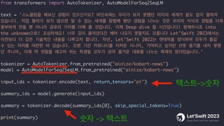 from transformers import AutoTokenizer, AutoModelForSeq2SeqLM
text = '스노클링을 해보신 경험이 있으신가요? 바닷속에는 우리가 보지 못했던 미지의 세계가 끝도 없이 펼쳐져
있습니다. 직접 들어가 보지 않으면 알 수 없는 세계를 탐험해 봤던 경험을 나누는 것은 우리의 지식과 경험을 더욱
풍부하게 만들 뿐 아니라 공유의 가치를 더해 줄 것입니다. 이제 Deep dive 할 시간입니다! 함께하시죠 into
the unknown으로! 조심하세요! 너무 깊이 들어갔다간 헤어 나오지 못할지도 모릅니다 Let’Swift 2023에서는
이전보다 더 깊은 기술적인 내용을 다루고자 합니다. 작년, Let’Swift 2022는 엔데믹을 맞이하며 모두가 즐길
수 있는 자리를 마련한 바 있습니다. 오랜 기간 커뮤니티를 지켜온 시니어, 기여하고 싶지만 선뜻 용기를 내지 못했
던 주니어, 이제 막 첫발을 때고자 하는 학생들 모두가 모여 즐거운 대화를 나누는 축제의 장이었습니다.'
tokenizer = AutoTokenizer.from_pretrained("ainize/kobart-news")
model = AutoModelForSeq2SeqLM.from_pretrained("ainize/kobart-news")
input_ids = tokenizer.encode(text, return_tensors="pt")
summary_ids = model.generate(input_ids)
summary = tokenizer.decode(summary_ids[0], skip_special_tokens=True)
print(summary)
텍스트->숫자
숫자 -> 텍스트
 