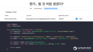 뭔가.. 될 것 처럼 생겼다?
import Models
import Tokenizers
func summary(text: String) async -> String {
let tokenizer = try! await AutoTokenizer.from(pretrained: "ainize/kobart-news")
let inputIds = tokenizer(text)
let modelUrl = Bundle.main.url(forResource: "Model", withExtension: "mlpackage")!
let model = try! LanguageModel.loadCompiled(url: modelUrl, computeUnits: .cpuAndGPU)
let config = model.defaultGenerationConfig
let output = try! await model.generate(config: config, prompt: text)
return output
}
 