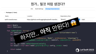 뭔가.. 될것 처럼 생겼다?
import Models
import Tokenizers
func summary(text: String) async -> String {
let tokenizer = try! await AutoTokenizer.from(pretrained: "ainize/kobart-news")
let inputIds = tokenizer(text)
let modelUrl = Bundle.main.url(forResource: "Model", withExtension: "mlpackage")!
let model = try! LanguageModel.loadCompiled(url: modelUrl, computeUnits: .cpuAndGPU)
let config = model.defaultGenerationConfig
let output = try! await model.generate(config: config, prompt: text)
return output
}
하지만.. 아직 안된다! 😱
 