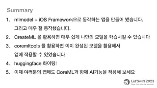 Summary
1. mlmodel + iOS Framework으로 동작하는 앱을 만들어 봤습니다.
그리고 매우 잘 동작했습니다.
2. CreateML 을 활용하면 매우 쉽게 나만의 모델을 학습시킬 수 있습니다
3. coremltools 를 활용하면 이미 완성된 모델을 활용해서
앱에 적용할 수 있었습니다
4. huggingface 화이팅!
5. 이제 여러분의 앱에도 CoreML과 함께 AI기능을 적용해 보세요
 