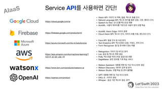 https://cloud.google.com/ai
• Vision API: 이미지 내 객체, 얼굴, 텍스트 등을 인식
• Natural Language API: 텍스트 분석을 통한 감정, 구문, 엔터티 인식
• Speech-to-Text: 오디오를 텍스트로 변환
• AutoML: 사용자 데이터를 기반으로 사용자 정의 모델 학습
https://
fi
rebase.google.com/products/ml
• AutoML Vision Edge: 이미지 분류
• Cloud Vision API: 텍스트 인식, 이미지 라벨 지정, 랜드마크 인식
https://azure.microsoft.com/ko-kr/solutions/ai
• Face API: 얼굴 인식 및 속성 분석
• Text Analytics API: 텍스트에서 감정, 키워드, 언어 인식
• Form Recognizer: 폼 및 문서에서 정보 추출
https://aws.amazon.com/ko/machine-learning/?
nc2=h_ql_sol_use_ml
• Rekognition: 이미지 및 비디오 분석
• Lex: 음성 및 텍스트 챗봇 생성
• Polly: 텍스트를 자연스러운 음성으로 변환
• SageMaker: 완전 관리형 기계 학습 서비스
https://www.ibm.com/products/watsonx-ai
• Watson Assistant: 대화형 챗봇 및 가상 어시스턴트 생성
• Watson Discovery: 데이터 검색 및 분석
• Watson Studio: 모델 학습 및 관리 플랫폼
https://openai.com/product
• GPT: 대화형 챗봇 및 가상 어시스턴트
• DALL·E : 이미지 생성
• Whisper : 음성 기반 텍스트 생성. STT
Service API를 사용하면 간단! 🙆
AIaaS
 