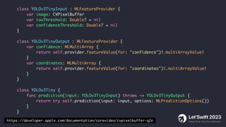 class YOLOv3TinyInput : MLFeatureProvider {
var image: CVPixelBuffer
var iouThreshold: Double? = nil
var confidenceThreshold: Double? = nil
}
class YOLOv3TinyOutput : MLFeatureProvider {
var confidence: MLMultiArray {
return self.provider.featureValue(for: "confidence")!.multiArrayValue!
}
var coordinates: MLMultiArray {
return self.provider.featureValue(for: "coordinates")!.multiArrayValue!
}
}
class YOLOv3Tiny {
func prediction(input: YOLOv3TinyInput) throws -> YOLOv3TinyOutput {
return try self.prediction(input: input, options: MLPredictionOptions())
}
}
https://developer.apple.com/documentation/corevideo/cvpixelbuffer-q2e
 
