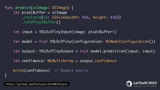 func predict(uiImage: UIImage) {
let pixelBuffer = uiImage
.resizeTo(to: CGSize(width: 416, height: 416))
.toCVPixelBuffer()
let input = YOLOv3TinyInput(image: pixelBuffer!)
let model = try! YOLOv3Tiny(configuration: MLModelConfiguration())
let output: YOLOv3TinyOutput = try! model.prediction(input: input)
let confidence: MLMultiArray = output.confidence
print(confidence) // Double matrix
}
https://github.com/hollance/CoreMLHelpers
 