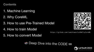1. Machine Learning
2. Why CoreML
3. How to use Pre-Trained Model
4. How to train Model
5. How to convert Model
Contents
https://github.com/iamchiwon/LetMeTryCoreML
🏊 Deep Dive into the CODE 🥽
 