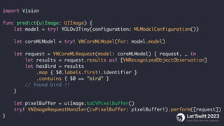 import Vision
func predict(uiImage: UIImage) {
let model = try! YOLOv3Tiny(configuration: MLModelConfiguration())
let coreMLModel = try! VNCoreMLModel(for: model.model)
let request = VNCoreMLRequest(model: coreMLModel) { request, _ in
let results = request.results as! [VNRecognizedObjectObservation]
let hasBird = results
.map { $0.labels.first!.identifier }
.contains { $0 == "bird" }
// found bird !!
}
let pixelBuffer = uiImage.toCVPixelBuffer()
try! VNImageRequestHandler(cvPixelBuffer: pixelBuffer!).perform([request])
}
 