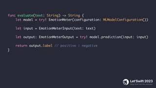 func evaluate(text: String) -> String {
let model = try! EmotionMeter(configuration: MLModelConfiguration())
let input = EmotionMeterInput(text: text)
let output: EmotionMeterOutput = try! model.prediction(input: input)
return output.label // positive | negative
}
 