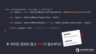 후 처리된 결과만 말고 수치가 필요하다!!
func evaluate(text: String) -> String {
let model = try! EmotionMeter(configuration: MLModelConfiguration())
let input = EmotionMeterInput(text: text)
let output: EmotionMeterOutput = try! model.prediction(input: input)
return output.label // positive | negative
}
❓
 