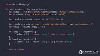 import NaturalLanguage
func evaluate(text: String) -> Emotion {
let model = try! EmotionMeter(configuration: MLModelConfiguration())
let predictor = try! NLModel(mlModel: model.model)
let label = predictor.predictedLabel(for: text)!
let result = predictor.predictedLabelHypotheses(for: text, maximumCount: 2)
let value = result[label] ?? 0.5
if label == "positive" {
if value > 0.8 { return .happy } else { return .good }
}
if label == "negative" {
if value > 0.8 { return .sad } else { return .bad }
}
return .normal
}
 