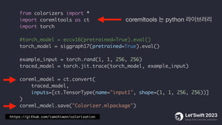 from colorizers import *
import coremltools as ct
import torch
#torch_model = eccv16(pretrained=True).eval()
torch_model = siggraph17(pretrained=True).eval()
example_input = torch.rand(1, 1, 256, 256)
traced_model = torch.jit.trace(torch_model, example_input)
coreml_model = ct.convert(
traced_model,
inputs=[ct.TensorType(name="input1", shape=(1, 1, 256, 256))]
)
coreml_model.save("Colorizer.mlpackage")
coremltools 는 python 라이브러리
https://github.com/iamchiwon/colorization
 