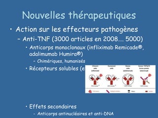 Nouvelles thérapeutiques Action sur les effecteurs pathogènes Anti-TNF (3000 articles en 2008…. 5000) Anticorps monoclonaux (infliximab Remicade®, adalimumab Humira®) Chimériques, humanisés Récepteurs solubles (etanercept Enbrel®) Effets secondaires Anticorps antinucléaires et anti-DNA Sensibilité aux infections, aux tumeurs  