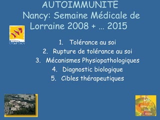 AUTOIMMUNITE
Nancy: Semaine Médicale de
Lorraine 2008 + … 2015
1. Tolérance au soi
2. Rupture de tolérance au soi
3. Mécanismes Physiopathologiques
4. Diagnostic biologique
5. Cibles thérapeutiques
 