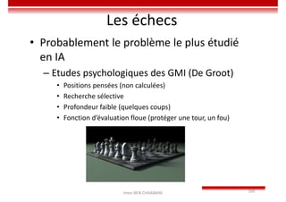 Imen BEN CHAABANE 100
Les échecs
• Probablement le problème le plus étudié
en IA
– Etudes psychologiques des GMI (De Groot)
• Positions pensées (non calculées)
• Recherche sélective
• Profondeur faible (quelques coups)
• Fonction d’évaluation floue (protéger une tour, un fou)
 