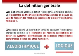 Imen BEN CHAABANE 11
La définition générale
Le dictionnaire Larousse définit l’intelligence artificielle comme
un « ensemble de théories et de techniques mises en oeuvre en
vue de réaliser des machines capables de simuler l’intelligence
humaine ».
Wikipedia donne une définition similaire décrivant l’intelligence
artificielle comme la « recherche de moyens susceptibles de
doter les systèmes informatiques de capacités intellectuelles
comparables à celles des êtres humains ».
 