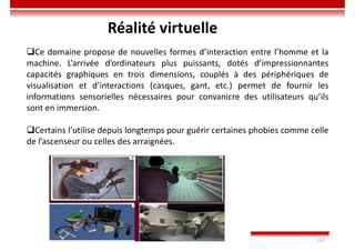 Imen BEN CHAABANE 112
Réalité virtuelle
Ce domaine propose de nouvelles formes d’interaction entre l’homme et la
machine. L’arrivée d’ordinateurs plus puissants, dotés d’impressionnantes
capacités graphiques en trois dimensions, couplés à des périphériques de
visualisation et d’interactions (casques, gant, etc.) permet de fournir les
informations sensorielles nécessaires pour convanicre des utilisateurs qu’ils
sont en immersion.
Certains l’utilise depuis longtemps pour guérir certaines phobies comme celle
de l’ascenseur ou celles des arraignées.
 