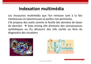Imen BEN CHAABANE 113
Indexation multimédia
Les ressources multimédia que l’on retrouve sont à la fois
nombreuses et volumineuses et parfois non pertinente.
L’IA propose des outils comme la fouille des données de bases
de données  Data mining afin d’extraire des connaissances
synthétiques ou d’y découvrir des info cachés ou faire du
diagnostics des situations
 