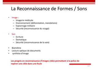 123
La Reconnaissance de Formes / Sons
• Image :
– Imagerie médicale
– Environnement (déforestation, inondations)
– Espionnage militaire
– Sécurité (reconnaissance du visage)
• Son
– Ecriture
– Domotique
– Sécurité (reconnaissance de la voix)
• Biométrie
• Lecture optique de documents
• synthèse d’image
Les progrès en reconnaissance d’images vidéo permettant à la police de
repérer une cible dans une foule
 