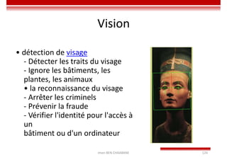 Imen BEN CHAABANE 124
Vision
• détection de visage
- Détecter les traits du visage
- Ignore les bâtiments, les
plantes, les animaux
• la reconnaissance du visage
- Arrêter les criminels
- Prévenir la fraude
- Vérifier l'identité pour l'accès à
un
bâtiment ou d'un ordinateur
 