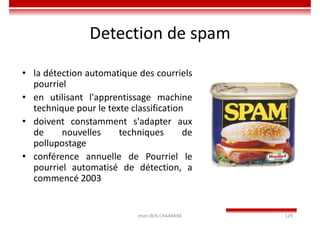 Imen BEN CHAABANE 129
Detection de spam
• la détection automatique des courriels
pourriel
• en utilisant l'apprentissage machine
technique pour le texte classification
• doivent constamment s'adapter aux
de nouvelles techniques de
pollupostage
• conférence annuelle de Pourriel le
pourriel automatisé de détection, a
commencé 2003
 