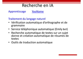 Recherche en IA
Apprentissage YooName
Traitement du langage naturel
• Vérification automatique d’orthographe et de
grammaire
• Service téléphonique automatique (Emily Bell)
• Recherche automatique de textes sur un sujet
donne et création automatique de résumés de
textes
• Outils de traduction automatique
 